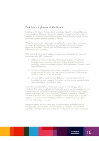 Part four – a glimpse at the future
Looking to the future, there’s a lot to be excited about if you’re a B2B social
media marketer. We’re just starting to realise how powerful social media can
really be for organisations. And the long-term future almost certainly belongs
to mobile devices (whether phones or tablets).

While the benefits are clear in using social media to spread your message,
as a channel it really starts to shine once you begin using the tools and
platforms available to deliver additional value to your customers and
differentiate your business.

With that said, there are three key points to remember about the future of
social media for B2B companies:
  1.   B2B social media of all kinds will transgress outside of traditional
       boundaries and become more about driving thought leadership,
       providing better customer service and defining business through crowd
       sourced feedback.
  2.   Twitter and Facebook may be huge now, but the way in which we use
       social media changes by the day and companies need to be able to
       adapt in order not to be left behind.
  3.   The true ROI of social media in B2B won’t necessarily come from
       broadcasting your message, but rather the long term engagement and
       relationships you can create in return.

It’s worth investigating how mobile can be used to manage your social
initiatives. There are new platforms that enable you to track your customer and
prospect profiles and activities across multiple social streams and aggregate
them into a single view of that individual. This means marketers and sales
are able to react 24 hours a day to changes in status and be able to quickly
respond to discussions relating to your brands or products (Gist is a good
example of a tool you can use).

Many companies will also be looking to platforms that will help them to
manage their social streams across a number of channels. That will mean
creating content and promotions that can be displayed on Twitter, Facebook,




                                                                             13
                                                        B2B mobile
                                                        social media
 