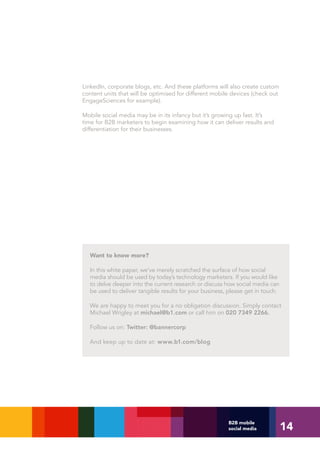LinkedIn, corporate blogs, etc. And these platforms will also create custom
content units that will be optimised for different mobile devices (check out
EngageSciences for example).

Mobile social media may be in its infancy but it’s growing up fast. It’s
time for B2B marketers to begin examining how it can deliver results and
differentiation for their businesses.




  Want to know more?

  In this white paper, we’ve merely scratched the surface of how social
  media should be used by today’s technology marketers. If you would like
  to delve deeper into the current research or discuss how social media can
  be used to deliver tangible results for your business, please get in touch.

  We are happy to meet you for a no obligation discussion. Simply contact
  Michael Wrigley at michael@b1.com or call him on 020 7349 2266.

  Follow us on: Twitter: @bannercorp

  And keep up to date at: www.b1.com/blog




                                                                                14
                                                        B2B mobile
                                                        social media
 