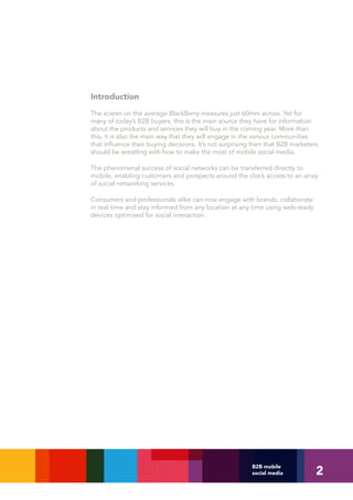 Introduction
The screen on the average BlackBerry measures just 60mm across. Yet for
many of today’s B2B buyers, this is the main source they have for information
about the products and services they will buy in the coming year. More than
this, it is also the main way that they will engage in the various communities
that influence their buying decisions. It’s not surprising then that B2B marketers
should be wrestling with how to make the most of mobile social media.

The phenomenal success of social networks can be transferred directly to
mobile, enabling customers and prospects around the clock access to an array
of social networking services.

Consumers and professionals alike can now engage with brands, collaborate
in real time and stay informed from any location at any time using web-ready
devices optimised for social interaction.




                                                                                 2
                                                          B2B mobile
                                                          social media
 