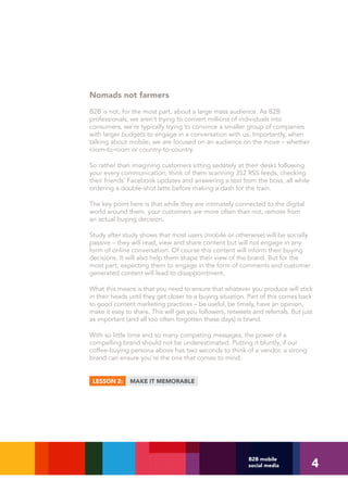 Nomads not farmers
B2B is not, for the most part, about a large mass audience. As B2B
professionals, we aren't trying to convert millions of individuals into
consumers, we’re typically trying to convince a smaller group of companies
with larger budgets to engage in a conversation with us. Importantly, when
talking about mobile, we are focused on an audience on the move – whether
room-to-room or country-to-country.

So rather than imagining customers sitting sedately at their desks following
your every communication, think of them scanning 352 RSS feeds, checking
their friends’ Facebook updates and answering a text from the boss, all while
ordering a double-shot latte before making a dash for the train.

The key point here is that while they are intimately connected to the digital
world around them, your customers are more often than not, remote from
an actual buying decision.

Study after study shows that most users (mobile or otherwise) will be socially
passive – they will read, view and share content but will not engage in any
form of online conversation. Of course this content will inform their buying
decisions. It will also help them shape their view of the brand. But for the
most part, expecting them to engage in the form of comments and customer
generated content will lead to disappointment.

What this means is that you need to ensure that whatever you produce will stick
in their heads until they get closer to a buying situation. Part of this comes back
to good content marketing practices – be useful, be timely, have an opinion,
make it easy to share. This will get you followers, retweets and referrals. But just
as important (and all too often forgotten these days) is brand.

With so little time and so many competing messages, the power of a
compelling brand should not be underestimated. Putting it bluntly, if our
coffee-buying persona above has two seconds to think of a vendor, a strong
brand can ensure you’re the one that comes to mind.


 LESSON 2:     MAKE IT MEMORABLE




                                                                                   4
                                                           B2B mobile
                                                           social media
 