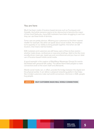 You are here
Much has been made of location-based services such as Foursquare and
Gowalla. And while everyone seems to be clamouring to become the mayor
of their local Starbucks, many B2B marketers have been struggling to see how
they can use these kinds of services.

Some uses are pretty obvious. Allowing your customers to find their nearest
reseller for example. But when we speak about social mobile, the emphasis
turns squarely on our ability to bring people together. And when we talk
location, that means real live bodies.

B2B marketers and customers are still heavy users of face-to-face events –
whether trade shows, conferences or executive briefings. Add to this the more
socially-driven meet-ups, tweet-ups and unconferences and you have an ideal
use of location-based mobile social media.

A good example is the creation of BlackBerry Messenger Groups for events
(facilitated with personal QR codes). This allows likeminded people to make
connections both at the event itself and afterwards.

Mobile social media can, in effect, provide the bridge between the digital and
the physical worlds. It can deliver a physical networking platform that helps
like-minded customers make real world connections. And even in B2B, people
buy people.


 LESSON 3:    HELP CUSTOMERS MAKE REAL WORLD CONNECTIONS




                                                                              5
                                                       B2B mobile
                                                       social media
 