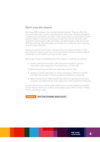 Don’t cross the channel
For many B2B marketers, the channel is key to success. They are often the
primary route to the customer (sometimes the only route). Vendors will spend
a massive amount of time and effort incentivising and accrediting their channel
partners. When it comes to marketing through the channel, they will create
elaborate marketing kits, offer co-funding and still embark on the occasional
SPIF day. And yet, channel loyalty (or the lack of it) is little less than a running
sore for many marketers.

When we consider that for the most part channel professionals live on their
smartphones, require up to the minute information and want vendors’ help to
close sales, social mobile must have a role to play.

The range of options probably deserves a chapter in itself, but as a starter:

   • Private channel communities offer partners the ability to get the
     information they need where they need it (i.e. on the road)
   • Real-time pricing and offers can help them seal the deal
   • Access to vendor specialists via instant messaging, Twitter or LinkedIn
     can help them answer customer questions quickly and insightfully
   • Apps (smartphone or tablet-based) that help them specify and configure
     a solution can help them be more responsive to their customers’ demands

In truth, almost every mobile social media option can be applied successfully
to the channel. And it can reinforce their loyalty right at the moment it matters
most – just before a sale.


 LESSON 4:     HELP THE CHANNEL MAKE SALES




                                                                                  6
                                                           B2B mobile
                                                           social media
 
