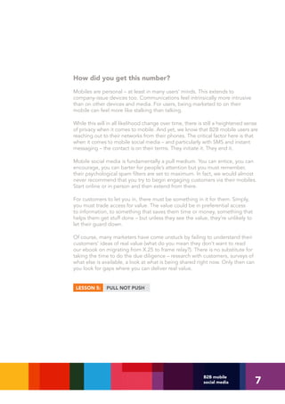 How did you get this number?
Mobiles are personal – at least in many users’ minds. This extends to
company-issue devices too. Communications feel intrinsically more intrusive
than on other devices and media. For users, being marketed to on their
mobile can feel more like stalking than talking.

While this will in all likelihood change over time, there is still a heightened sense
of privacy when it comes to mobile. And yet, we know that B2B mobile users are
reaching out to their networks from their phones. The critical factor here is that
when it comes to mobile social media – and particularly with SMS and instant
messaging – the contact is on their terms. They initiate it. They end it.

Mobile social media is fundamentally a pull medium. You can entice, you can
encourage, you can barter for people’s attention but you must remember,
their psychological spam filters are set to maximum. In fact, we would almost
never recommend that you try to begin engaging customers via their mobiles.
Start online or in person and then extend from there.

For customers to let you in, there must be something in it for them. Simply,
you must trade access for value. The value could be in preferential access
to information, to something that saves them time or money, something that
helps them get stuff done – but unless they see the value, they’re unlikely to
let their guard down.

Of course, many marketers have come unstuck by failing to understand their
customers’ ideas of real value (what do you mean they don’t want to read
our ebook on migrating from X.25 to frame relay?). There is no substitute for
taking the time to do the due diligence – research with customers, surveys of
what else is available, a look at what is being shared right now. Only then can
you look for gaps where you can deliver real value.


 LESSON 5:     PULL NOT PUSH




                                                                                   7
                                                           B2B mobile
                                                           social media
 