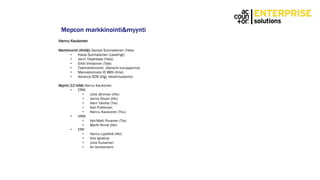 Mepcon markkinointi&myynti
Hannu Kaukonen
Markkinointi (4hlöä): Sampo Suomalainen (Yleis)
• Kaisa Suomalainen (Leadmgr)
• Jenni Ylipahkala (Yleis)
• Erkki Virolainen (Tele)
• Telemarkkinointi (Generis kumppanina)
• Mainostoimisto ID BBN (Ilme)
• Advance B2B (Digi, tekstintuotanto)
Myynti (12 hlöä) Hannu Kaukonen
• CRM
• Juha Järvinen (Hki)
• Jarmo Siivari (Hki)
• Harri Talvitie (Tre)
• Kari Pulkkinen
• Hannu Kaukonen (Tku)
• HRM
• Veli-Matti Puranen (Tre)
• Martti Rinne (Hki)
• ERP
• Hannu Lyytikkä (Hki)
• Arto Ignatius
• Juha Kuivainen
• Ari Honkaniemi
 