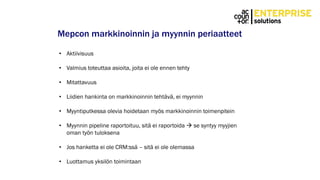 Mepcon markkinoinnin ja myynnin periaatteet
• Aktiivisuus
• Valmius toteuttaa asioita, joita ei ole ennen tehty
• Mitattavuus
• Liidien hankinta on markkinoinnin tehtävä, ei myynnin
• Myyntiputkessa olevia hoidetaan myös markkinoinnin toimenpitein
• Myynnin pipeline raportoituu, sitä ei raportoida  se syntyy myyjien
oman työn tuloksena
• Jos hanketta ei ole CRM:ssä – sitä ei ole olemassa
• Luottamus yksilön toimintaan
 