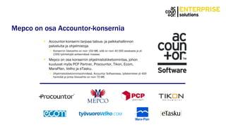 Mepco on osa Accountor-konsernia
 Accountor-konserni tarjoaa talous- ja palkkahallinnon
palveluita ja ohjelmistoja
 Konsernin liikevaihto on noin 150 M€, sillä on noin 40 000 asiakasta ja yli
2300 työntekijää seitsemässä maassa.
 Mepco on osa konsernin ohjelmistoliiketoimintaa, johon
kuuluvat myös PCP Partner, Procountor, Tikon, Ecom,
MaraPlan, Velho ja eTasku.
 Ohjelmistoliiketoimintaryhmässä, Accountor Softwaressa, työskentelee yli 400
henkilöä ja jonka liikevaihto on noin 70 M€.
 