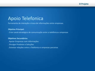O ProjetoApoio TelefonicaFerramenta de interação e troca de informações entre empresas.Objetivo Principal:. Criar canal estratégico de comunicação entre a telefônica e empresasObjetivos Secundários. Apoiar Empresas com informações. Divulgar Produtos e Soluções. Estreitar relações entre a Telefonica e empresas parceiras