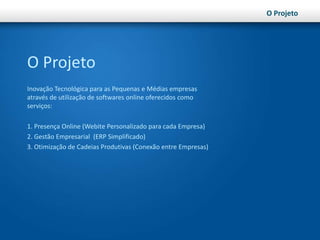 O ProjetoO ProjetoInovação Tecnológica para as Pequenas e Médias empresas através de utilização de softwares online oferecidos como serviços:1. Presença Online (Webite Personalizado para cada Empresa)2. Gestão Empresarial  (ERP Simplificado)3. Otimização de Cadeias Produtivas (Conexão entre Empresas)