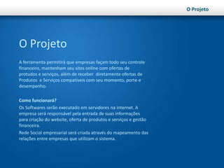 O ProjetoO ProjetoA ferramenta permitirá que empresas façam todo seu controle financeiro, mantenham seu sites online com ofertas de protudos e serviços, além de receber  diretamente ofertas de Produtos  e Serviços compatíveis com seu momento, porte e desempenho. Como funcionará?Os Softwares serão executado em servidores na internet. A empresa será responsável pela entrada de suas informações para criação do website, oferta de produtos e serviços e gestão financeira.Rede Social empresarial será criada através do mapeamento das relações entre empresas que utilizam o sistema.