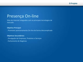 O ProjetoPresença On-lineSites de Internet integrados com as principais tecnologias de mercado.Objetivo Principal:. Promover posicionamento On-line de forma descomplicadaObjetivos Secundários:. Divulgação de Empresas, Produtos e Serviços. Fechamento de Negócios 
