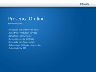 O ProjetoPresença On-lineFuncionalidades:. Integração com sistemas de Busca. Cadastro de Produtos e Serviços. Soluções de Comunicação. Gerenciamento de Conteúdo. Integração com Redes Sociais. Relatórios de Utilização e Conversão. Soluções B2B e B2C