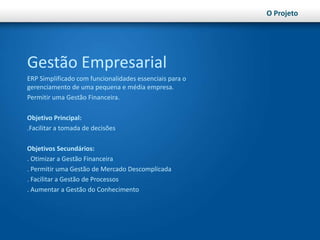 O ProjetoGestão EmpresarialERP Simplificado com funcionalidades essenciais para o gerenciamento de uma pequena e média empresa.Permitir uma Gestão Financeira.Objetivo Principal:.Facilitar a tomada de decisõesObjetivos Secundários:. Otimizar a Gestão Financeira. Permitir uma Gestão de Mercado Descomplicada. Facilitar a Gestão de Processos. Aumentar a Gestão do Conhecimento