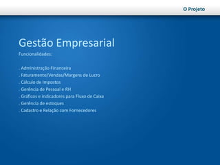 O ProjetoGestão EmpresarialFuncionalidades:. Administração Financeira. Faturamento/Vendas/Margens de Lucro. Cálculo de Impostos. Gerência de Pessoal e RH. Gráficos e indicadores para Fluxo de Caixa. Gerência de estoques. Cadastro e Relação com Fornecedores
