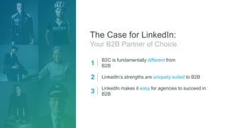 The Case for LinkedIn:
Your B2B Partner of Choice
1
B2C is fundamentally different from
B2B
2 LinkedIn’s strengths are uniquely suited to B2B
3
LinkedIn makes it easy for agencies to succeed in
B2B
 