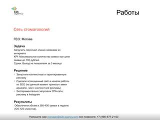 Работы
Сеть стоматологий
Задача
Загрузить персонал клиник заявками из
интернета
KPI: Максимальное количество заявок при цене
заявки до 700 рублей.
Сроки: Выход на показатели за 3 месяца
Решение
• Запустили контекстную и таргетированную
рекламу
• Сделали полноценный сайт и начали работы
по SEO (на данный момент приносит зявки
дешевле, чем с контекстной рекламы)
• Эксперементально запускали CPA-сети,
рекламу в Instagram
Результаты
Обеспечили объем в 380-400 заявок в неделю
(120-125 клиентов).
ГЕО: Москва
manager@b2b-agency.comНапишите нам: или позвоните: +7 (499) 677-21-03
 