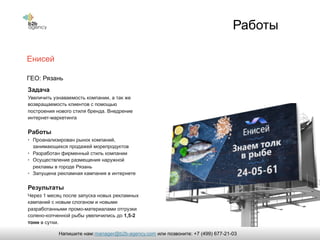 Работы
Енисей
Задача
Увеличить узнаваемость компании, а так же
возвращаемость клиентов с помощью
построения нового стиля бренда. Внедрение
интернет-маркетинга
Работы
• Проанализирован рынок компаний,
занимающихся продажей морепродуктов
• Разработан фирменный стиль компании
• Осуществление размещения наружной
рекламы в городе Рязань
• Запущена рекламная кампания в интернете
Результаты
Через 1 месяц после запуска новых рекламных
кампаний с новым слоганом и новыми
разработанными промо-материалами отгрузки
солено-копченной рыбы увеличились до 1,5-2
тонн в сутки.
ГЕО: Рязань
manager@b2b-agency.comНапишите нам: или позвоните: +7 (499) 677-21-03
 