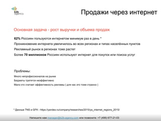 Продажи через интернет
62% Россиян пользуются интернетом минимум раз в день *
Проникновение интернета увеличилось во всех регионах и типах населённых пунктов
Рекламный рынок в регионах тоже растет
Более 70 миллионов Россиян используют интернет для покупок или поиска услуг
Проблемы:
Основная задача - рост выручки и объема продаж
Много непрофессионалов на рынке
Бюджеты тратятся неэффективно
Мало кто считает эффективность рекламы ( для нас это тоже странно )
* Данные TNS и GFK - https://yandex.ru/company/researches/2015/ya_internet_regions_2015/
manager@b2b-agency.comНапишите нам: или позвоните: +7 (499) 677-21-03
 