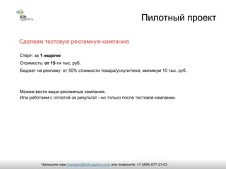 Сделаем тестовую рекламную кампанию
Пилотный проект
Старт: за 1 неделю
Стоимость: от 15-ти тыc. руб.
Бюджет на рекламу: от 50% стоимости товара/услуги/чека, минимум 10 тыс. руб.
Можем вести ваши рекламные кампании.
Или работаем с оплатой за результат - но только после тестовой кампании.
manager@b2b-agency.comНапишите нам: или позвоните: +7 (499) 677-21-03
 