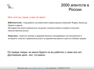 Или «кто вы такие, я вас не звал»
B2B-Агентство - плод работы на клиентской стороне разных компаний: Яндекс, Банки.ру,
Organic и других.
Мы видим как много игроков есть на рынке и многие клиенты попросту получают
некачественные услуги.
Наша цель - помогать малому и среднему бизнесу конкурировать за пользователя в
интернете, получать правильные услуги за адекватные деньги и растить объемы продаж.
2000 агентств в
России
По правде говоря, не важно будете ли вы работать с нами или нет.
Достижение цели - вот, что важно.
manager@b2b-agency.comНапишите нам: или позвоните: +7 (499) 677-21-03
 