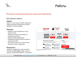 Работы
Рекламно-производственная компания 5Штампов
Задача
Вывести c нуля на рынок новую компанию в
сфере рекламного производства. Развить
оффлайн и онлайн продажи.
Решение
• Выбрали список приоритетных услуг,
запустили сайт
• Запустили контекстную рекламу на
приоритетные услуги
• Запустили SEO-продвижение
• Проработали бизнес-процессы работы с
клиентами онлайн
• Построили отчетность со всех каналов
рекламы (онлайн и офф-лайн)
Результаты
Загрузили производство, через интернет
приходит до 35% заявок (через год после
запуска). Продолжаем работать с клиентом и
подключать новые рекламные каналы.
ГЕО: Москва и область
manager@b2b-agency.comНапишите нам: или позвоните: +7 (499) 677-21-03
 