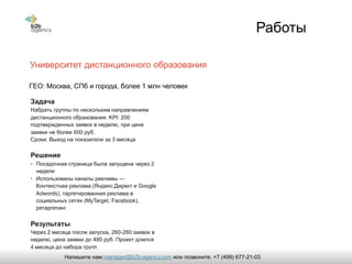 Работы
Университет дистанционного образования
Задача
Набрать группы по нескольким направлениям
дистанционного образования. KPI: 200
подтвержденных заявок в неделю, при цене
заявки не более 600 руб.
Сроки: Выход на показатели за 3 месяца
Решение
• Посадочная страница была запущена через 2
недели
• Использованы каналы рекламы —
Контекстная реклама (Яндекс.Директ и Google
Adwords), таргетированная реклама в
социальных сетях (MyTarget, Facebook),
ретаргетинг
Результаты
Через 2 месяца после запуска, 260-280 заявок в
неделю, цена заявки до 480 руб. Проект длился
4 месяца до набора групп
ГЕО: Москва, СПб и города, более 1 млн человек
manager@b2b-agency.comНапишите нам: или позвоните: +7 (499) 677-21-03
 