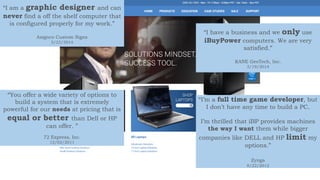 “I am a graphic designer and can
never find a off the shelf computer that
is configured properly for my work.”
Asignco Custom Signs
3/23/2014
“I have a business and we only use
iBuyPower computers. We are very
satisfied.”
KANE GeoTech, Inc.
3/19/2014
“You offer a wide variety of options to
build a system that is extremely
powerful for our needs at pricing that is
equal or better than Dell or HP
can offer. ”
72 Express, Inc.
12/02/2011
“I’m a full time game developer, but
I don’t have any time to build a PC.
I’m thrilled that iBP provides machines
the way I want them while bigger
companies like DELL and HP limit my
options.”
Zynga
8/22/2012
 