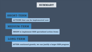 SUMMARY
SHORT-TERM
ACTIONS that can be implemented now
MEDIUM-TERM
BEGIN to implement B2B specialized action items
LONG-TERM
AFTER continued growth, we can justify a larger B2B program
 