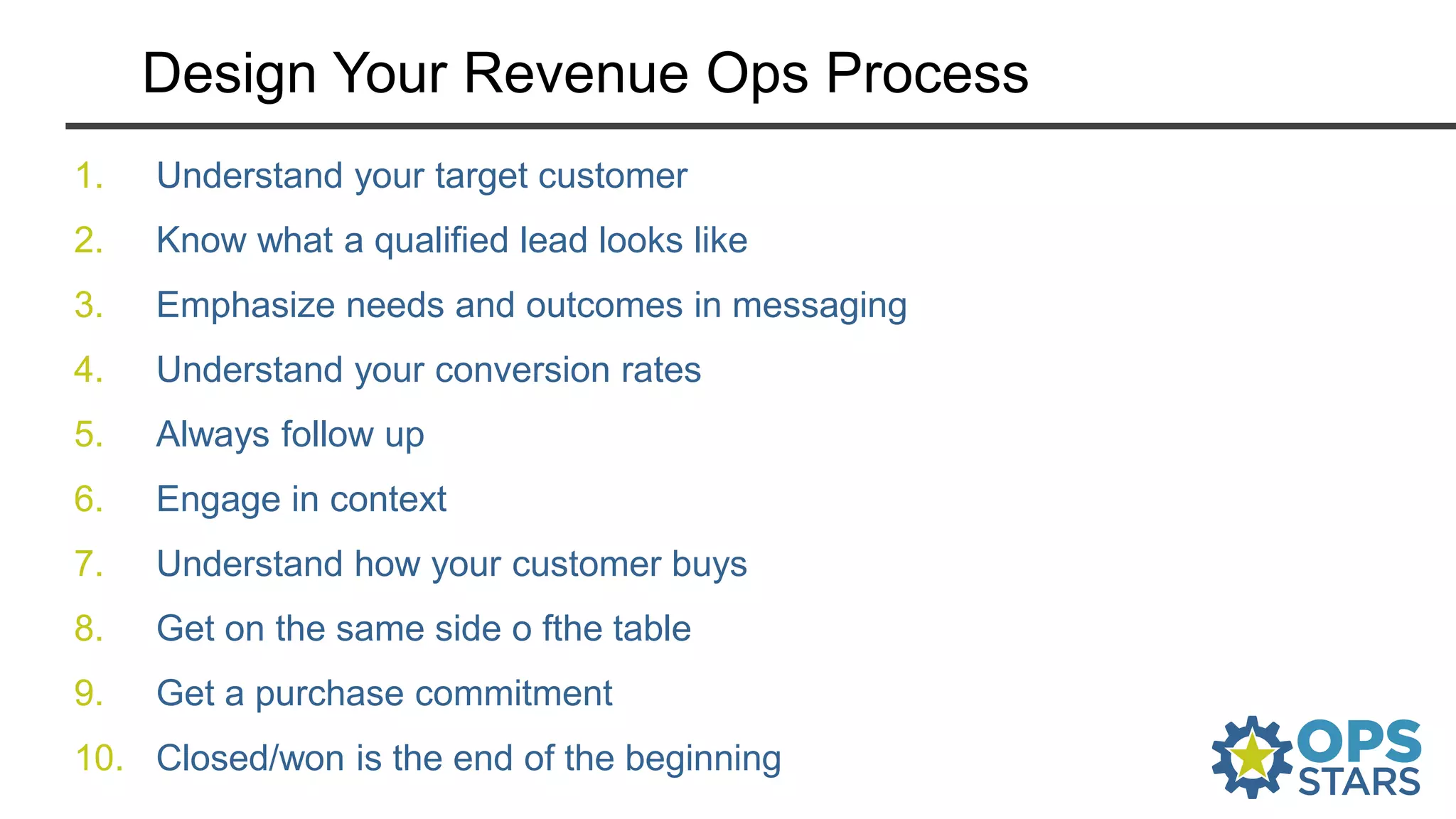 Design Your Revenue Ops Process
1. Understand your target customer
2. Know what a qualified lead looks like
3. Emphasize needs and outcomes in messaging
4. Understand your conversion rates
5. Always follow up
6. Engage in context
7. Understand how your customer buys
8. Get on the same side o fthe table
9. Get a purchase commitment
10. Closed/won is the end of the beginning
 