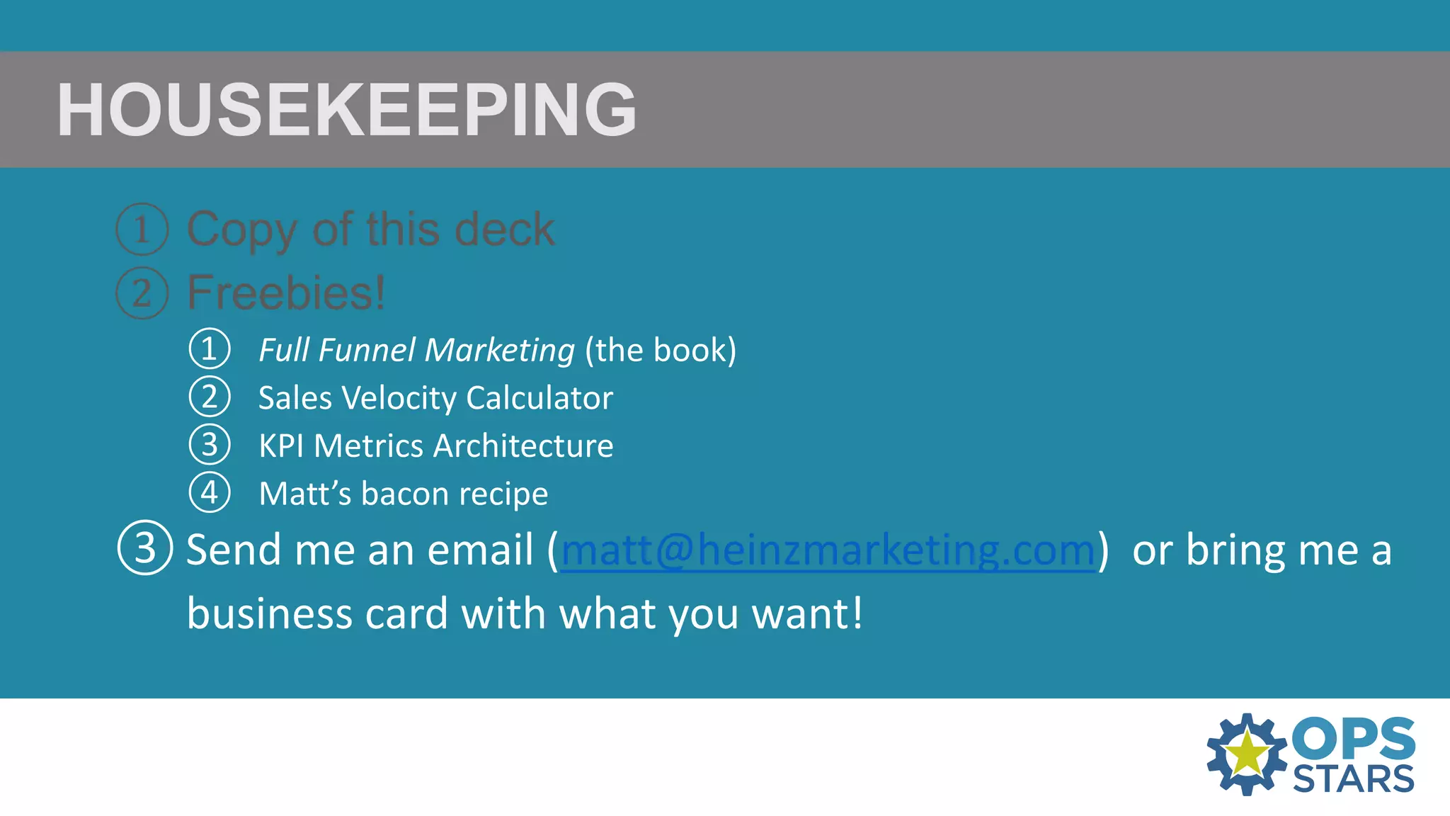 HOUSEKEEPING
① Copy of this deck
② Freebies!
① Full Funnel Marketing (the book)
② Sales Velocity Calculator
③ KPI Metrics Architecture
④ Matt’s bacon recipe
③ Send me an email (matt@heinzmarketing.com) or bring me a
business card with what you want!
 