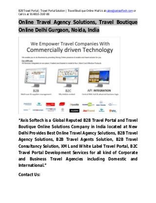 B2B Travel Portal | Travel Portal Solution | Travel Boutique Online Mail Us at sales@axissoftech.com or
Call Us at 91-9810-3167-88
Online Travel Agency Solutions, Travel Boutique
Online Delhi Gurgaon, Noida, India
“Axis Softech is a Global Reputed B2B Travel Portal and Travel
Boutique Online Solutions Company in India located at New
Delhi Provides Best Online Travel Agency Solutions, B2B Travel
Agency Solutions, B2B Travel Agents Solution, B2B Travel
Consultancy Solution, XML and White Label Travel Portal, B2C
Travel Portal Development Services for all kind of Corporate
and Business Travel Agencies including Domestic and
International.”
Contact Us:
 