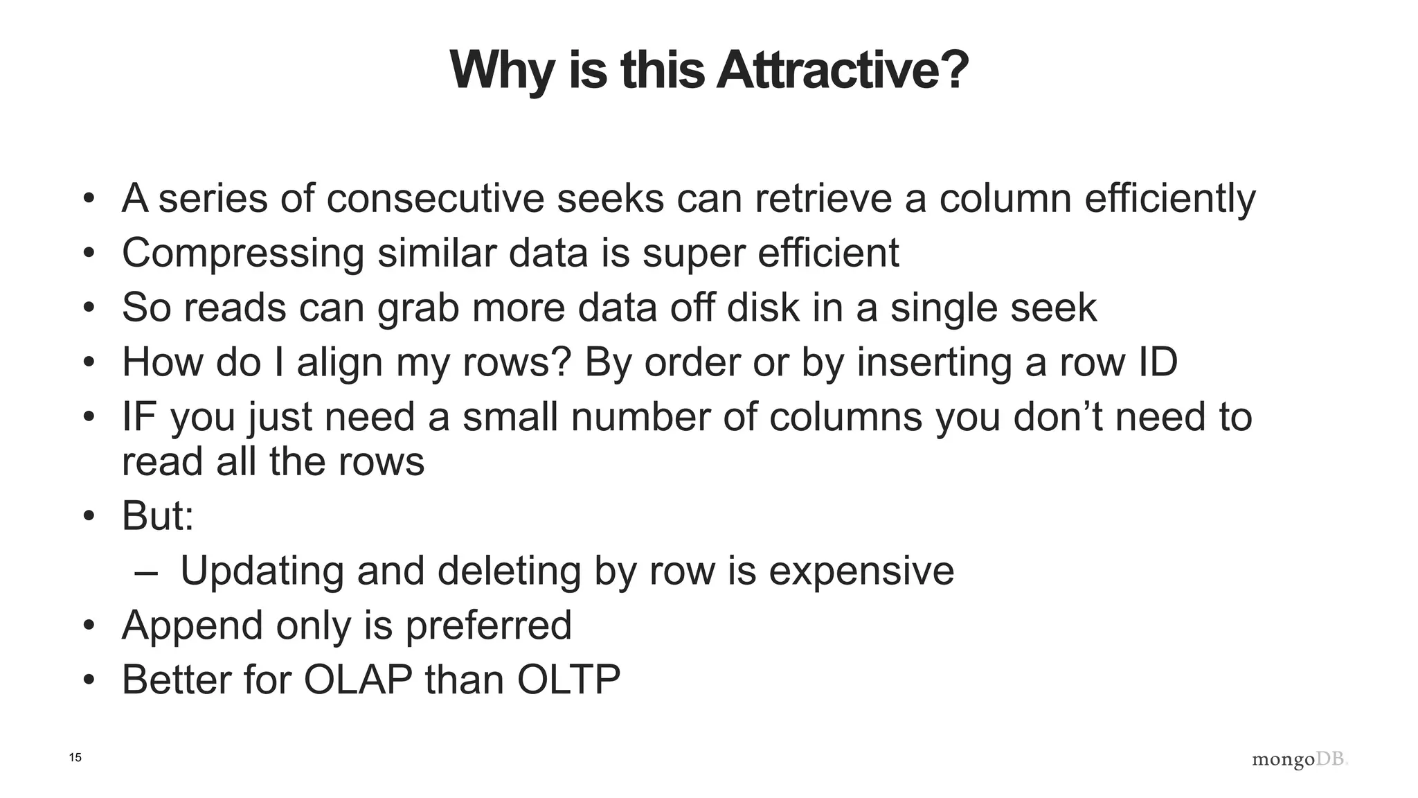 15
Why is this Attractive?
• A series of consecutive seeks can retrieve a column efficiently
• Compressing similar data is super efficient
• So reads can grab more data off disk in a single seek
• How do I align my rows? By order or by inserting a row ID
• IF you just need a small number of columns you don’t need to
read all the rows
• But:
– Updating and deleting by row is expensive
• Append only is preferred
• Better for OLAP than OLTP
 