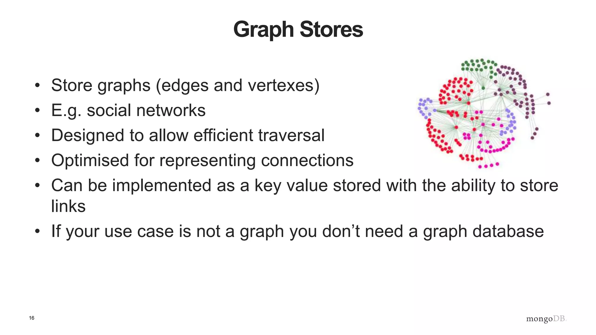 16
Graph Stores
• Store graphs (edges and vertexes)
• E.g. social networks
• Designed to allow efficient traversal
• Optimised for representing connections
• Can be implemented as a key value stored with the ability to store
links
• If your use case is not a graph you don’t need a graph database
 