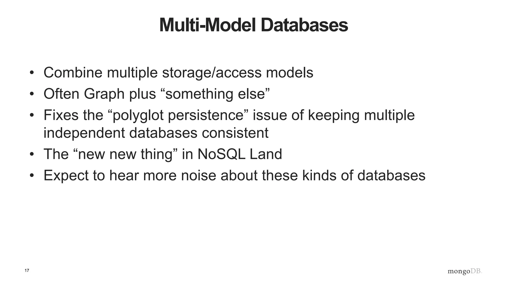 17
Multi-Model Databases
• Combine multiple storage/access models
• Often Graph plus “something else”
• Fixes the “polyglot persistence” issue of keeping multiple
independent databases consistent
• The “new new thing” in NoSQL Land
• Expect to hear more noise about these kinds of databases
 