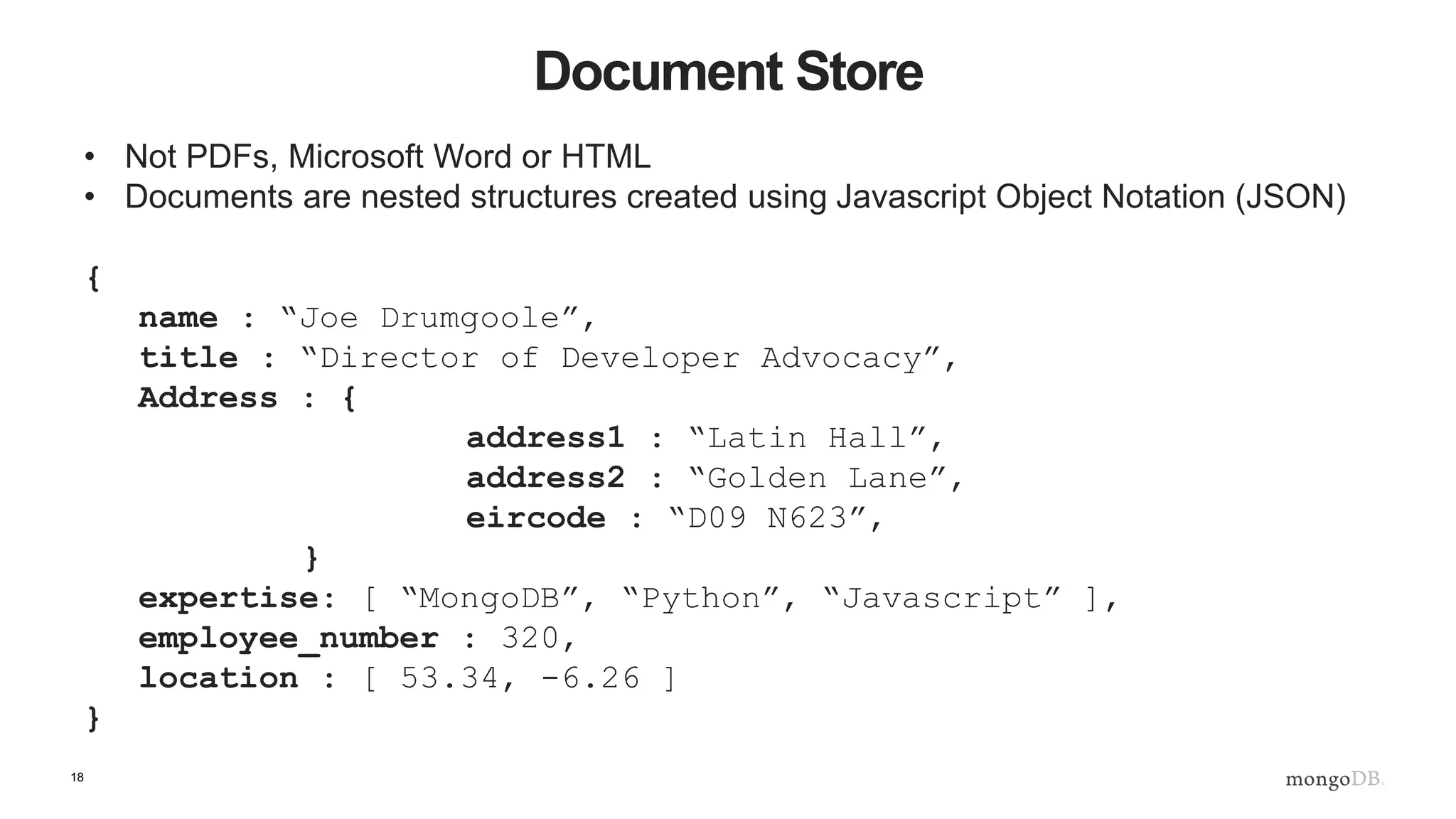 18
Document Store
• Not PDFs, Microsoft Word or HTML
• Documents are nested structures created using Javascript Object Notation (JSON)
{
name : “Joe Drumgoole”,
title : “Director of Developer Advocacy”,
Address : {
address1 : “Latin Hall”,
address2 : “Golden Lane”,
eircode : “D09 N623”,
}
expertise: [ “MongoDB”, “Python”, “Javascript” ],
employee_number : 320,
location : [ 53.34, -6.26 ]
}
 