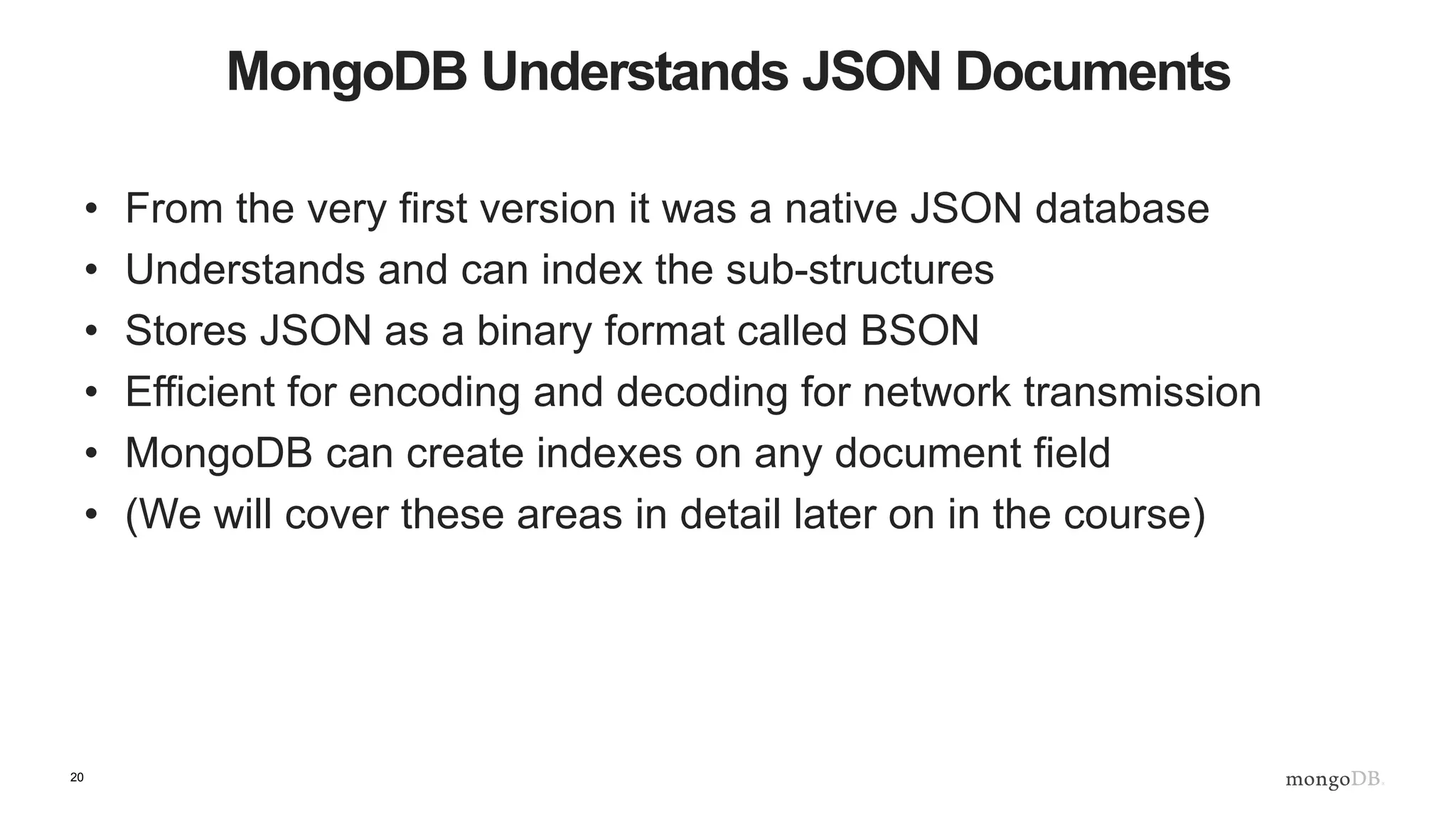 20
MongoDB Understands JSON Documents
• From the very first version it was a native JSON database
• Understands and can index the sub-structures
• Stores JSON as a binary format called BSON
• Efficient for encoding and decoding for network transmission
• MongoDB can create indexes on any document field
• (We will cover these areas in detail later on in the course)
 