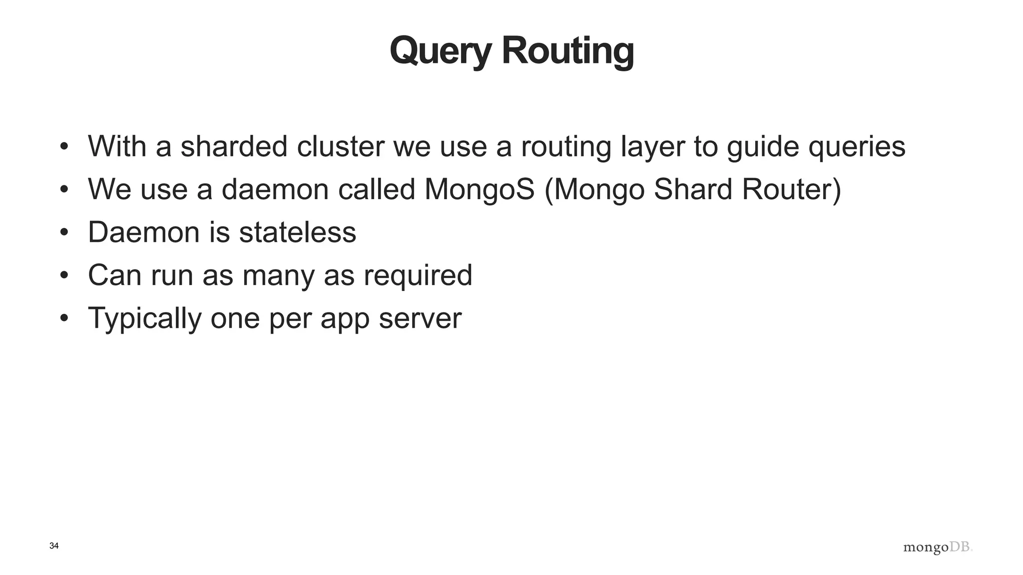 34
Query Routing
• With a sharded cluster we use a routing layer to guide queries
• We use a daemon called MongoS (Mongo Shard Router)
• Daemon is stateless
• Can run as many as required
• Typically one per app server
 