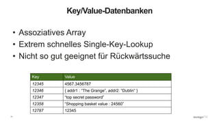 11
Key/Value-Datenbanken
• Assoziatives Array
• Extrem schnelles Single-Key-Lookup
• Nicht so gut geeignet für Rückwärtssuche
Key Value
12345 4567.3456787
12346 { addr1 : “The Grange”, addr2: “Dublin” }
12347 “top secret password”
12358 “Shopping basket value : 24560”
12787 12345
 