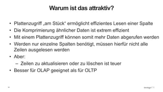 14
Warum ist das attraktiv?
• Plattenzugriff „am Stück“ ermöglicht effizientes Lesen einer Spalte
• Die Komprimierung ähnlicher Daten ist extrem effizient
• Mit einem Plattenzugriff können somit mehr Daten abgerufen werden
• Werden nur einzelne Spalten benötigt, müssen hierfür nicht alle
Zeilen ausgelesen werden
• Aber:
– Zeilen zu aktualisieren oder zu löschen ist teuer
• Besser für OLAP geeignet als für OLTP
 