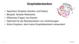15
Graphdatenbanken
• Speichern Graphen (Kanten und Ecken)
• Beispiel: Soziale Netzwerke
• Effizientes Folgen von Kanten
• Optimiert für die Repräsentation von Verbindungen
• Keine Graphen, dann keine Graphdatenbank verwenden!
 