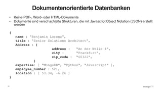 17
Dokumentenorientierte Datenbanken
• Keine PDF-, Word- oder HTML-Dokumente
• Dokumente sind verschachtelte Strukturen, die mit Javascript Object Notation (JSON) erstellt
werden
{
name : “Benjamin Lorenz”,
title : “Senior Solutions Architect”,
Address : {
address : “An der Welle 4”,
city : “Frankfurt”,
zip_code : “60322”,
}
expertise: [ “MongoDB”, “Python”, “Javascript” ],
employee_number : 521,
location : [ 53.34, -6.26 ]
}
 