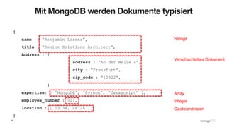 18
Mit MongoDB werden Dokumente typisiert
{
name : “Benjamin Lorenz”,
title : “Senior Solutions Architect”,
Address : {
address : “An der Welle 4”,
city : “Frankfurt”,
zip_code : “60322”,
}
expertise: [ “MongoDB”, “Python”, “Javascript” ],
employee_number : 521,
location : [ 53.34, -6.26 ]
}
Strings
Verschachteltes Dokument
Array
Integer
Geokoordinaten
 