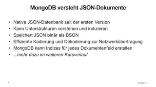 19
MongoDB versteht JSON-Dokumente
• Native JSON-Datenbank seit der ersten Version
• Kann Unterstrukturen verstehen und indizieren
• Speichert JSON binär als BSON
• Effiziente Kodierung und Dekodierung zur Netzwerkübertragung
• MongoDB kann Indizes für jedes Dokumentenfeld erstellen
• ...mehr dazu im weiteren Kursverlauf
 
