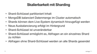 31
Skalierbarkeit mit Sharding
• Shard-Schlüssel partitioniert Inhalt
• MongoDB balanciert Datenmenge im Cluster automatisch
• Shards können dem Live-System dynamisch hinzugefügt werden
• Neue Ausbalancierung erfolgt im Hintergrund
• Shard-Schlüssel ist unveränderbar
• Shard-Schlüssel ermöglicht es, Abfragen an ein einzelnes Shard
zu richten
• Abfragen ohne Shard-Schlüssel werden an alle Shards gesendet
 