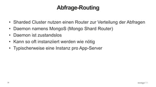 33
Abfrage-Routing
• Sharded Cluster nutzen einen Router zur Verteilung der Abfragen
• Daemon namens MongoS (Mongo Shard Router)
• Daemon ist zustandslos
• Kann so oft instanziiert werden wie nötig
• Typischerweise eine Instanz pro App-Server
 
