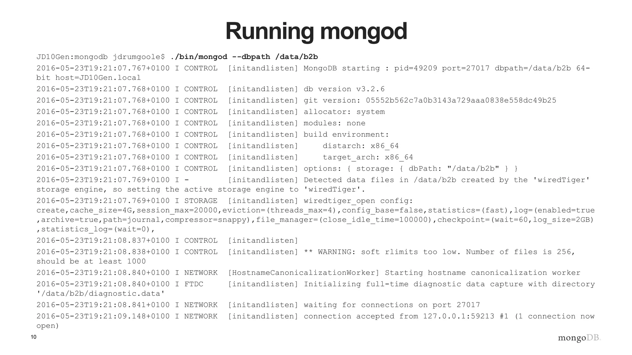 10 Running mongod JD10Gen:mongodb jdrumgoole$ ./bin/mongod --dbpath /data/b2b 2016-05-23T19:21:07.767+0100 I CONTROL [initandlisten] MongoDB starting : pid=49209 port=27017 dbpath=/data/b2b 64- bit host=JD10Gen.local 2016-05-23T19:21:07.768+0100 I CONTROL [initandlisten] db version v3.2.6 2016-05-23T19:21:07.768+0100 I CONTROL [initandlisten] git version: 05552b562c7a0b3143a729aaa0838e558dc49b25 2016-05-23T19:21:07.768+0100 I CONTROL [initandlisten] allocator: system 2016-05-23T19:21:07.768+0100 I CONTROL [initandlisten] modules: none 2016-05-23T19:21:07.768+0100 I CONTROL [initandlisten] build environment: 2016-05-23T19:21:07.768+0100 I CONTROL [initandlisten] distarch: x86_64 2016-05-23T19:21:07.768+0100 I CONTROL [initandlisten] target_arch: x86_64 2016-05-23T19:21:07.768+0100 I CONTROL [initandlisten] options: { storage: { dbPath: "/data/b2b" } } 2016-05-23T19:21:07.769+0100 I - [initandlisten] Detected data files in /data/b2b created by the 'wiredTiger' storage engine, so setting the active storage engine to 'wiredTiger'. 2016-05-23T19:21:07.769+0100 I STORAGE [initandlisten] wiredtiger_open config: create,cache_size=4G,session_max=20000,eviction=(threads_max=4),config_base=false,statistics=(fast),log=(enabled=true ,archive=true,path=journal,compressor=snappy),file_manager=(close_idle_time=100000),checkpoint=(wait=60,log_size=2GB) ,statistics_log=(wait=0), 2016-05-23T19:21:08.837+0100 I CONTROL [initandlisten] 2016-05-23T19:21:08.838+0100 I CONTROL [initandlisten] ** WARNING: soft rlimits too low. Number of files is 256, should be at least 1000 2016-05-23T19:21:08.840+0100 I NETWORK [HostnameCanonicalizationWorker] Starting hostname canonicalization worker 2016-05-23T19:21:08.840+0100 I FTDC [initandlisten] Initializing full-time diagnostic data capture with directory '/data/b2b/diagnostic.data' 2016-05-23T19:21:08.841+0100 I NETWORK [initandlisten] waiting for connections on port 27017 2016-05-23T19:21:09.148+0100 I NETWORK [initandlisten] connection accepted from 127.0.0.1:59213 #1 (1 connection now open) 