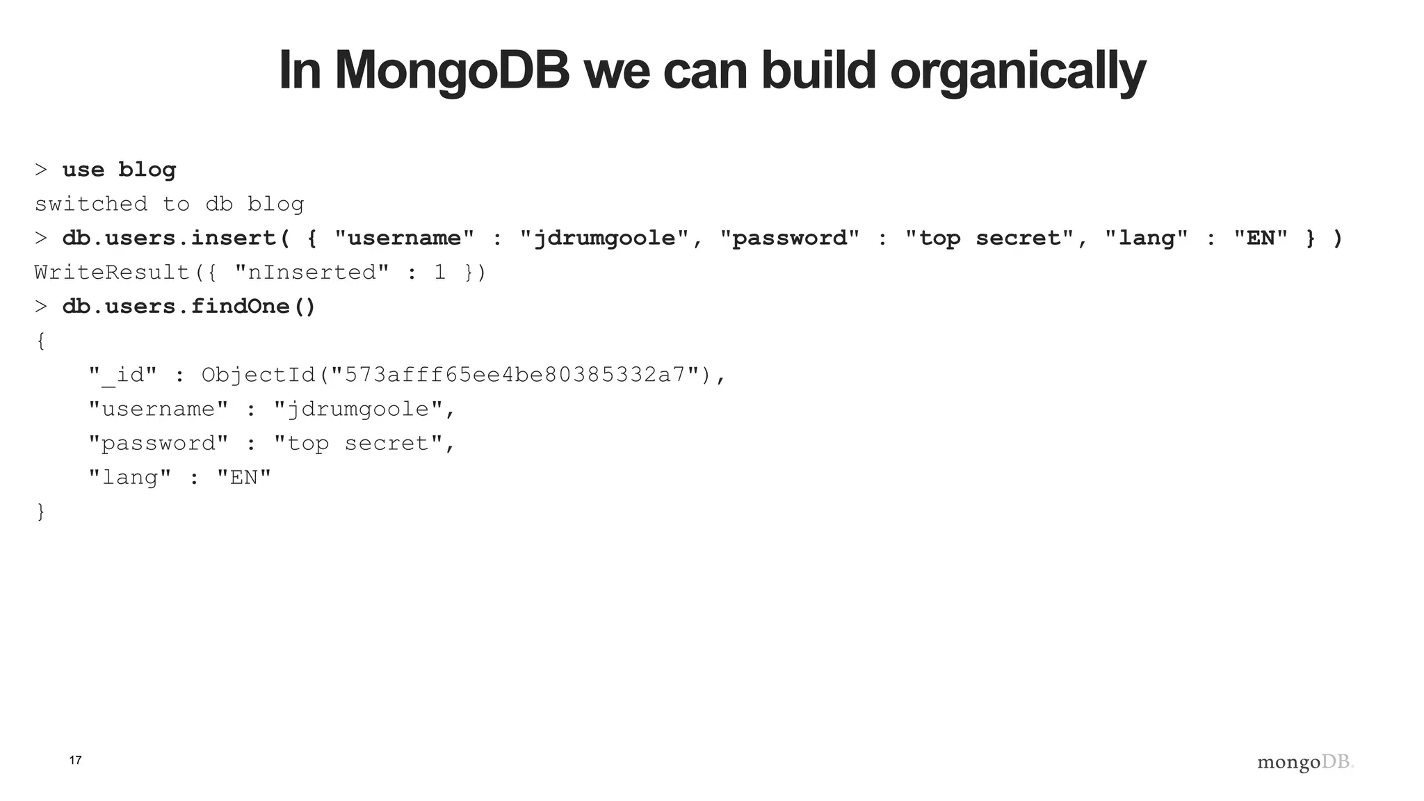 17 In MongoDB we can build organically > use blog switched to db blog > db.users.insert( { "username" : "jdrumgoole", "password" : "top secret", "lang" : "EN" } ) WriteResult({ "nInserted" : 1 }) > db.users.findOne() { "_id" : ObjectId("573afff65ee4be80385332a7"), "username" : "jdrumgoole", "password" : "top secret", "lang" : "EN" } 