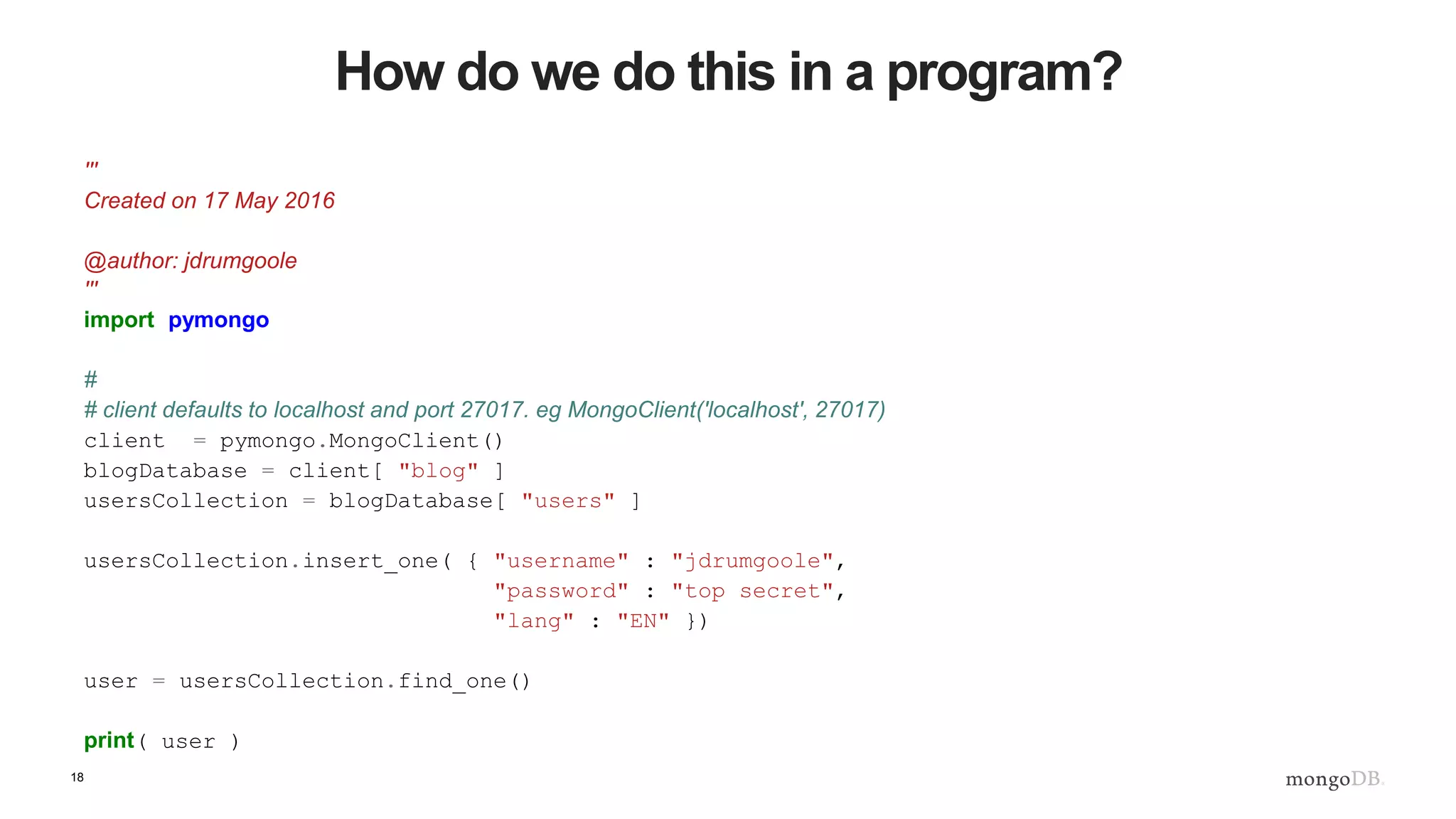 18 How do we do this in a program? ''' Created on 17 May 2016 @author: jdrumgoole ''' import pymongo # # client defaults to localhost and port 27017. eg MongoClient('localhost', 27017) client = pymongo.MongoClient() blogDatabase = client[ "blog" ] usersCollection = blogDatabase[ "users" ] usersCollection.insert_one( { "username" : "jdrumgoole", "password" : "top secret", "lang" : "EN" }) user = usersCollection.find_one() print( user ) 