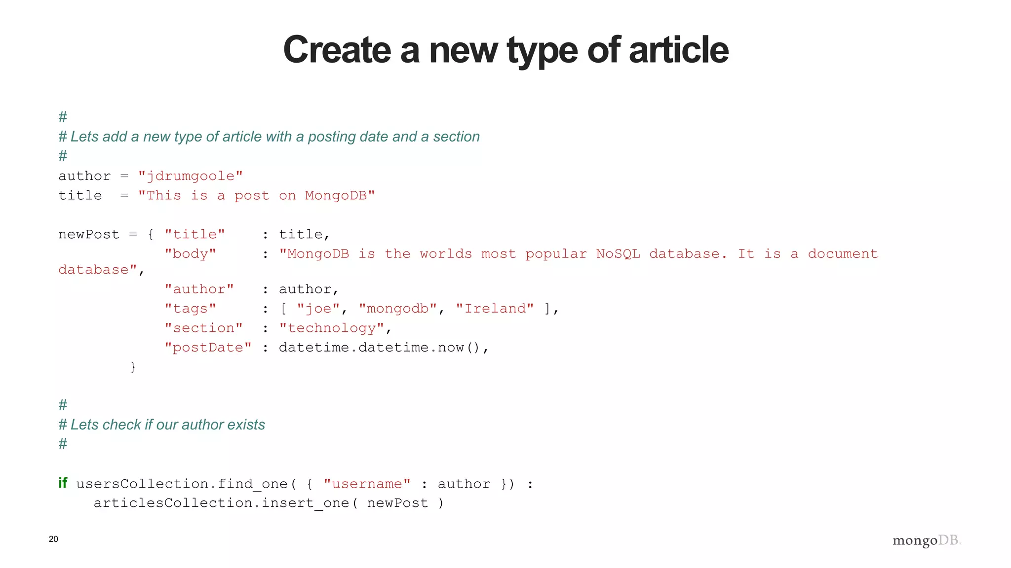 20 Create a new type of article # # Lets add a new type of article with a posting date and a section # author = "jdrumgoole" title = "This is a post on MongoDB" newPost = { "title" : title, "body" : "MongoDB is the worlds most popular NoSQL database. It is a document database", "author" : author, "tags" : [ "joe", "mongodb", "Ireland" ], "section" : "technology", "postDate" : datetime.datetime.now(), } # # Lets check if our author exists # if usersCollection.find_one( { "username" : author }) : articlesCollection.insert_one( newPost ) 