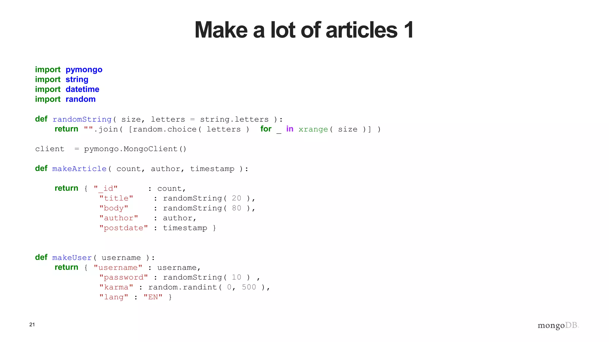 21 Make a lot of articles 1 import pymongo import string import datetime import random def randomString( size, letters = string.letters ): return "".join( [random.choice( letters ) for _ in xrange( size )] ) client = pymongo.MongoClient() def makeArticle( count, author, timestamp ): return { "_id" : count, "title" : randomString( 20 ), "body" : randomString( 80 ), "author" : author, "postdate" : timestamp } def makeUser( username ): return { "username" : username, "password" : randomString( 10 ) , "karma" : random.randint( 0, 500 ), "lang" : "EN" } 