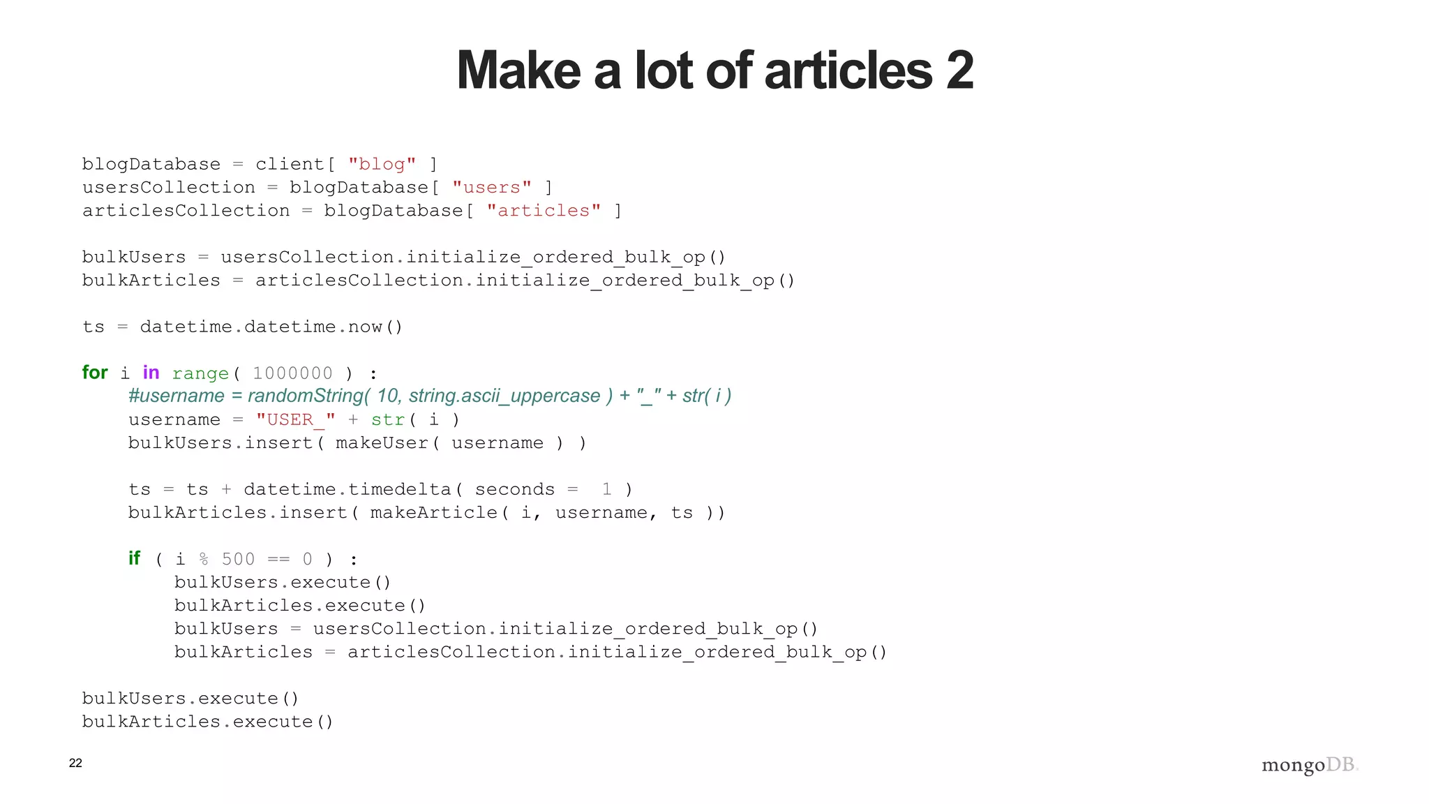 22 Make a lot of articles 2 blogDatabase = client[ "blog" ] usersCollection = blogDatabase[ "users" ] articlesCollection = blogDatabase[ "articles" ] bulkUsers = usersCollection.initialize_ordered_bulk_op() bulkArticles = articlesCollection.initialize_ordered_bulk_op() ts = datetime.datetime.now() for i in range( 1000000 ) : #username = randomString( 10, string.ascii_uppercase ) + "_" + str( i ) username = "USER_" + str( i ) bulkUsers.insert( makeUser( username ) ) ts = ts + datetime.timedelta( seconds = 1 ) bulkArticles.insert( makeArticle( i, username, ts )) if ( i % 500 == 0 ) : bulkUsers.execute() bulkArticles.execute() bulkUsers = usersCollection.initialize_ordered_bulk_op() bulkArticles = articlesCollection.initialize_ordered_bulk_op() bulkUsers.execute() bulkArticles.execute() 